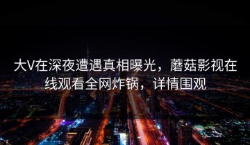 大V在深夜遭遇真相曝光，蘑菇影视在线观看全网炸锅，详情围观