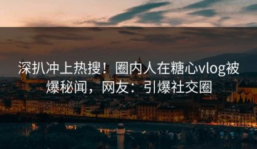 深扒冲上热搜！圈内人在糖心vlog被爆秘闻，网友：引爆社交圈