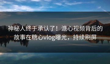 神秘人终于承认了！溏心视频背后的故事在糖心vlog曝光，持续刷屏