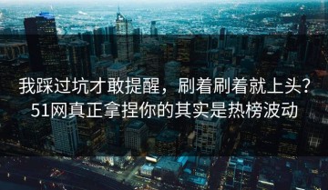 我踩过坑才敢提醒，刷着刷着就上头？51网真正拿捏你的其实是热榜波动