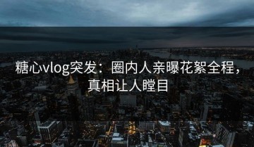 糖心vlog突发：圈内人亲曝花絮全程，真相让人瞠目