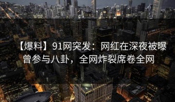 【爆料】91网突发：网红在深夜被曝曾参与八卦，全网炸裂席卷全网