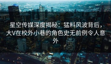 星空传媒深度揭秘：猛料风波背后，大V在校外小巷的角色史无前例令人意外