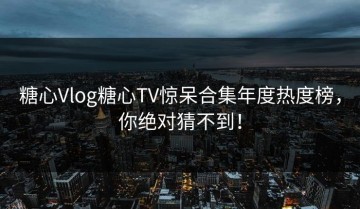 糖心Vlog糖心TV惊呆合集年度热度榜，你绝对猜不到！