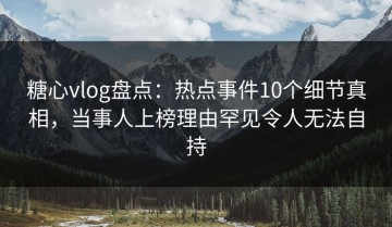 糖心vlog盘点：热点事件10个细节真相，当事人上榜理由罕见令人无法自持