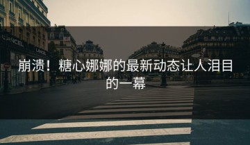 崩溃！糖心娜娜的最新动态让人泪目的一幕