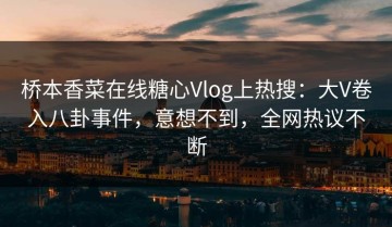 桥本香菜在线糖心Vlog上热搜：大V卷入八卦事件，意想不到，全网热议不断