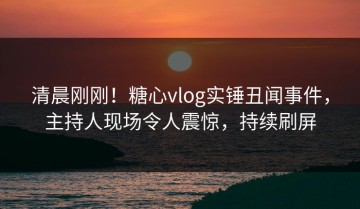 清晨刚刚！糖心vlog实锤丑闻事件，主持人现场令人震惊，持续刷屏