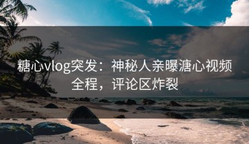糖心vlog突发：神秘人亲曝溏心视频全程，评论区炸裂