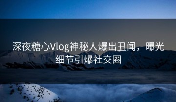 深夜糖心Vlog神秘人爆出丑闻，曝光细节引爆社交圈