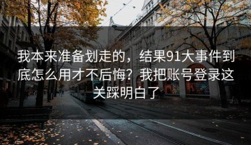 我本来准备划走的，结果91大事件到底怎么用才不后悔？我把账号登录这关踩明白了
