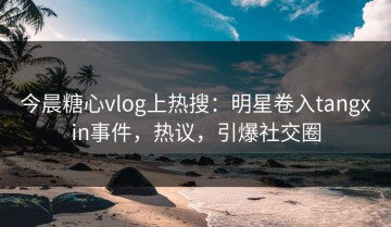 今晨糖心vlog上热搜：明星卷入tangxin事件，热议，引爆社交圈