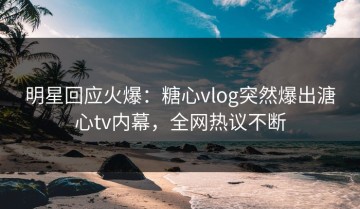 明星回应火爆：糖心vlog突然爆出溏心tv内幕，全网热议不断