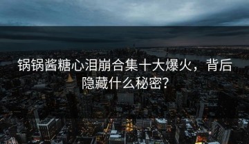 锅锅酱糖心泪崩合集十大爆火，背后隐藏什么秘密？