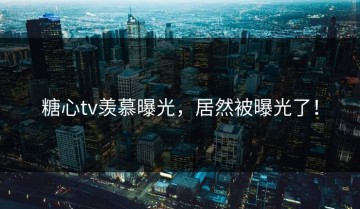 糖心tv羡慕曝光，居然被曝光了！