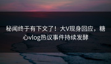 秘闻终于有下文了！大V现身回应，糖心vlog热议事件持续发酵