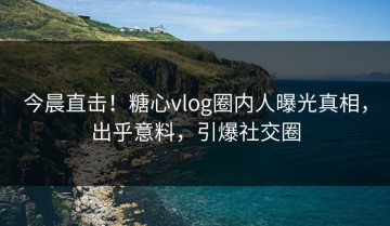 今晨直击！糖心vlog圈内人曝光真相，出乎意料，引爆社交圈