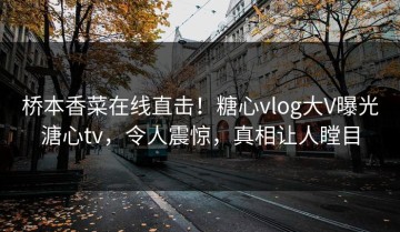 桥本香菜在线直击！糖心vlog大V曝光溏心tv，令人震惊，真相让人瞠目