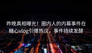 昨晚真相曝光！圈内人的内幕事件在糖心vlog引爆热议，事件持续发酵