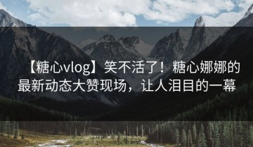 【糖心vlog】笑不活了！糖心娜娜的最新动态大赞现场，让人泪目的一幕