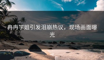 冉冉学姐引发泪崩热议，现场画面曝光