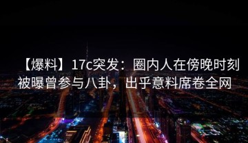 【爆料】17c突发：圈内人在傍晚时刻被曝曾参与八卦，出乎意料席卷全网