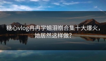 糖心vlog冉冉学姐泪崩合集十大爆火，她居然这样做？