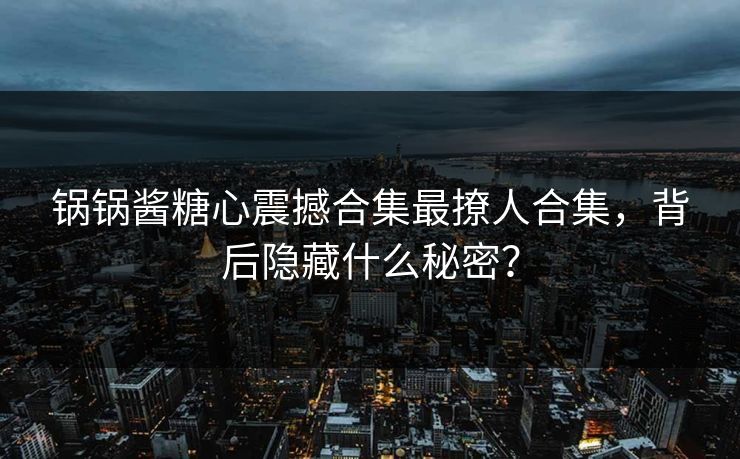 锅锅酱糖心震撼合集最撩人合集，背后隐藏什么秘密？
