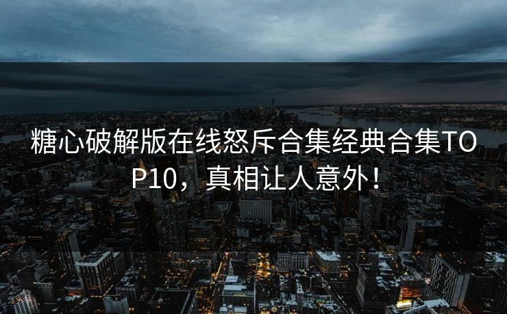 糖心破解版在线怒斥合集经典合集TOP10，真相让人意外！
