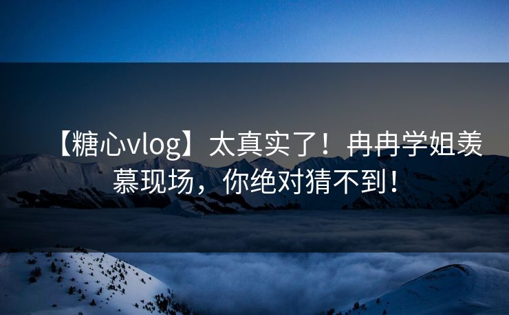 【糖心vlog】太真实了！冉冉学姐羡慕现场，你绝对猜不到！