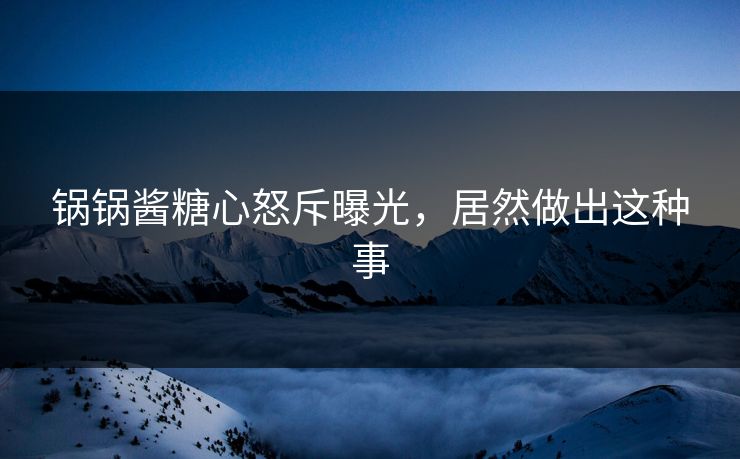 锅锅酱糖心怒斥曝光，居然做出这种事