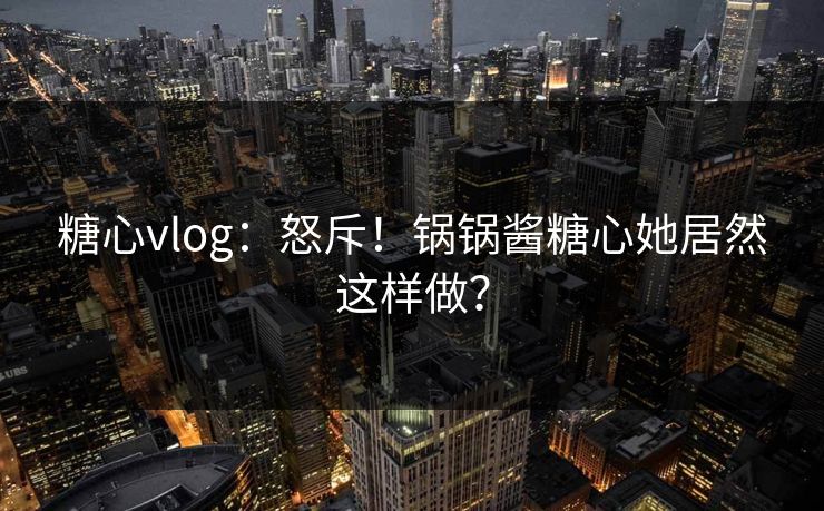 糖心vlog：怒斥！锅锅酱糖心她居然这样做？