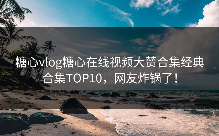 糖心vlog糖心在线视频大赞合集经典合集TOP10，网友炸锅了！