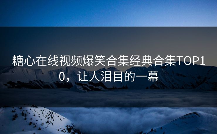 糖心在线视频爆笑合集经典合集TOP10，让人泪目的一幕