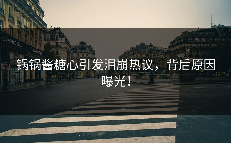 锅锅酱糖心引发泪崩热议，背后原因曝光！