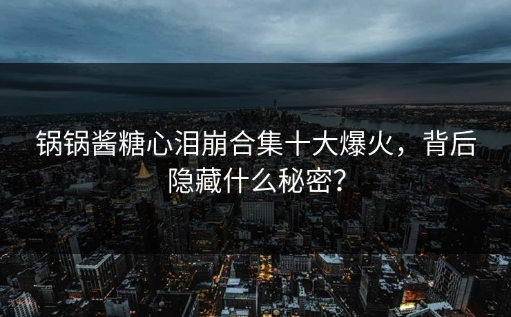 锅锅酱糖心泪崩合集十大爆火，背后隐藏什么秘密？