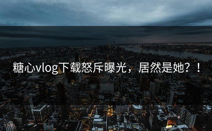 糖心vlog下载怒斥曝光，居然是她？！