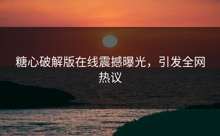糖心破解版在线震撼曝光，引发全网热议