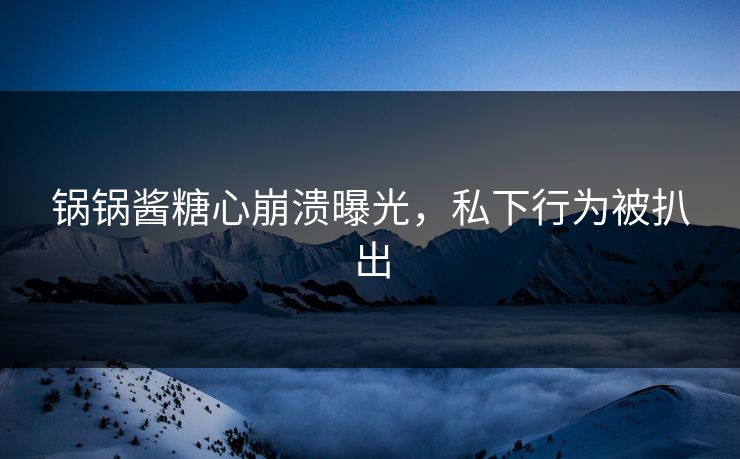 锅锅酱糖心崩溃曝光，私下行为被扒出