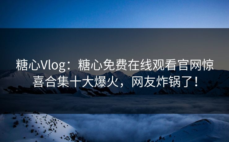 糖心Vlog：糖心免费在线观看官网惊喜合集十大爆火，网友炸锅了！