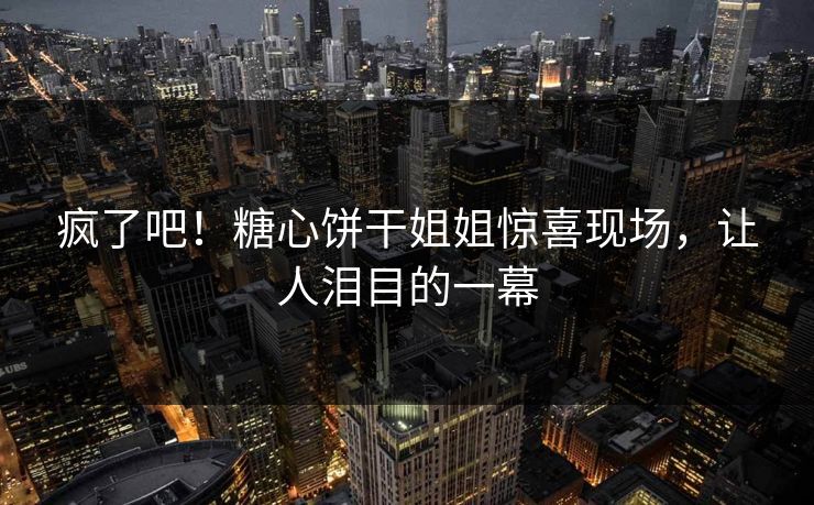 疯了吧！糖心饼干姐姐惊喜现场，让人泪目的一幕