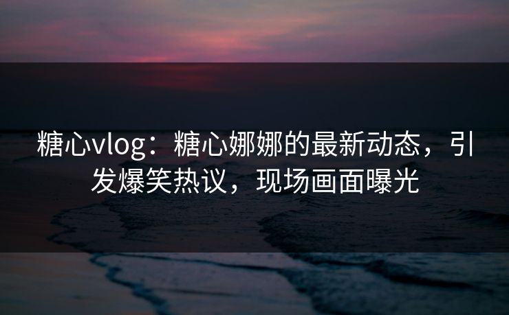 糖心vlog：糖心娜娜的最新动态，引发爆笑热议，现场画面曝光