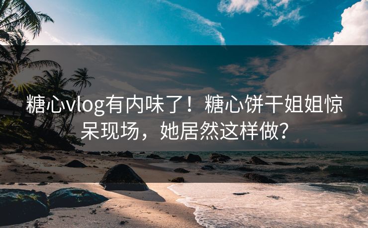 糖心vlog有内味了！糖心饼干姐姐惊呆现场，她居然这样做？