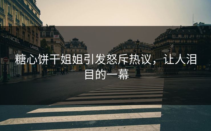糖心饼干姐姐引发怒斥热议，让人泪目的一幕