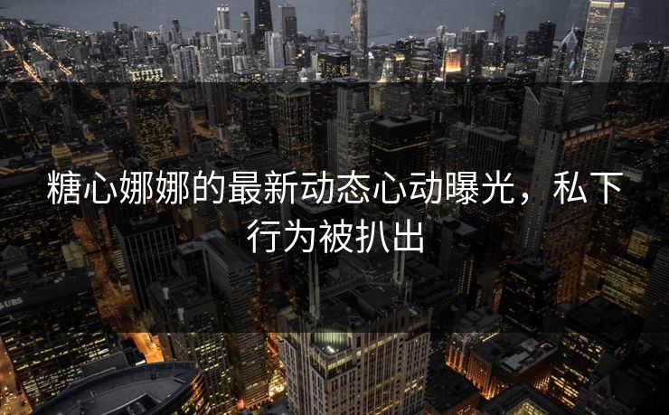糖心娜娜的最新动态心动曝光，私下行为被扒出