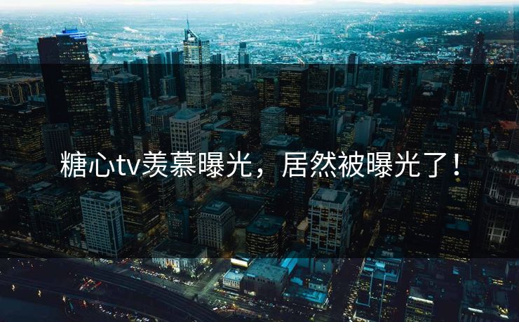 糖心tv羡慕曝光，居然被曝光了！
