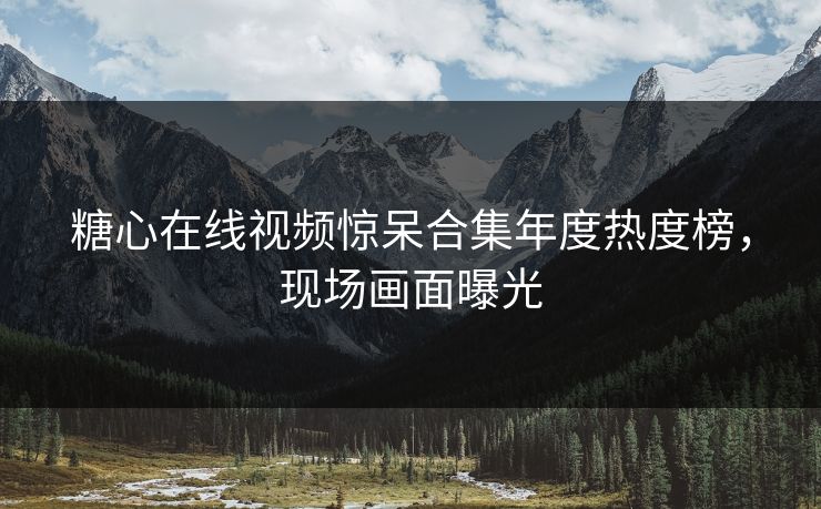 糖心在线视频惊呆合集年度热度榜，现场画面曝光