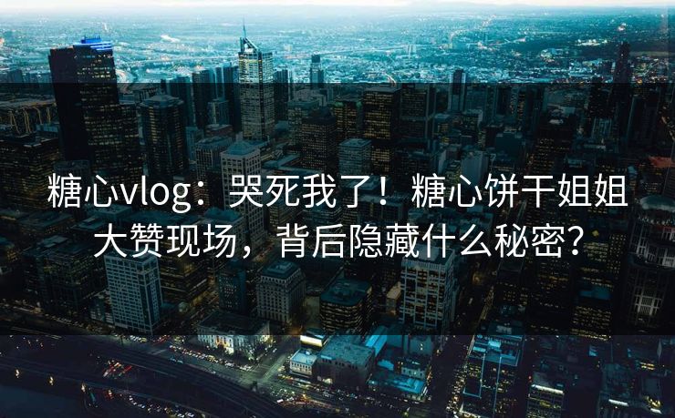 糖心vlog：哭死我了！糖心饼干姐姐大赞现场，背后隐藏什么秘密？