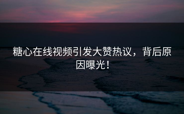 糖心在线视频引发大赞热议，背后原因曝光！
