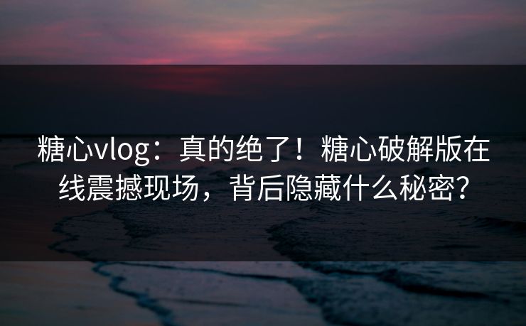 糖心vlog：真的绝了！糖心破解版在线震撼现场，背后隐藏什么秘密？